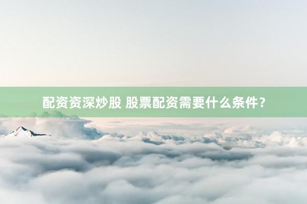 配资资深炒股 股票配资需要什么条件？