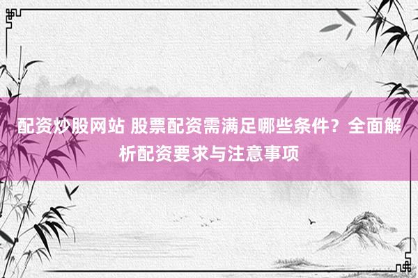 配资炒股网站 股票配资需满足哪些条件?全面解析配资要求与注意事项