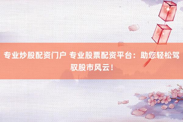 专业炒股配资门户 专业股票配资平台：助您轻松驾驭股市风云！