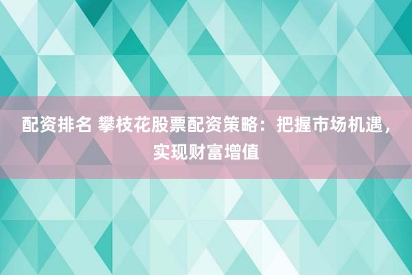 配资排名 攀枝花股票配资策略：把握市场机遇，实现财富增值