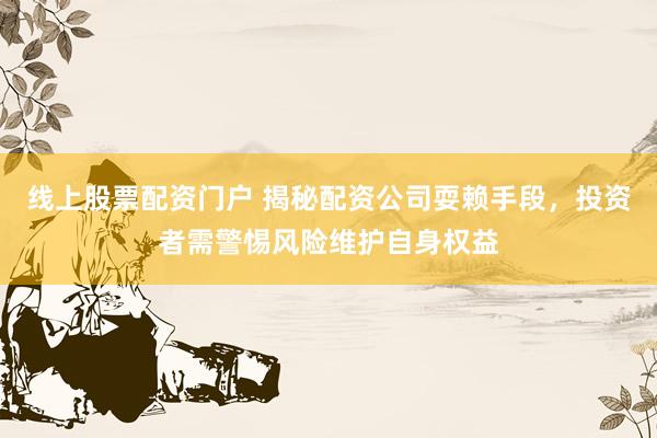 线上股票配资门户 揭秘配资公司耍赖手段，投资者需警惕风险维护自身权益