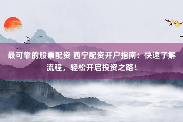 最可靠的股票配资 西宁配资开户指南：快速了解流程，轻松开启投资之路！
