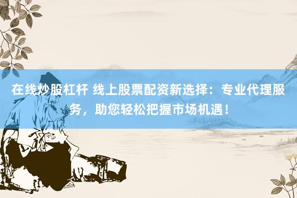 在线炒股杠杆 线上股票配资新选择：专业代理服务，助您轻松把握市场机遇！